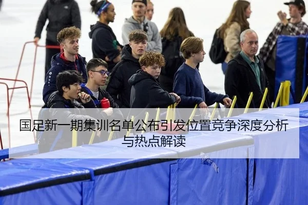 国足新一期集训名单公布引发位置竞争深度分析与热点解读