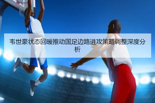 韦世豪状态回暖推动国足边路进攻策略调整深度分析